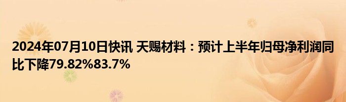 2024年07月10日快讯 天赐材料：预计上半年归母净利润同比下降79.82%83.7%