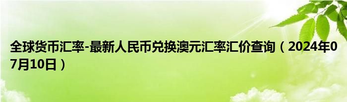 全球货币汇率-最新人民币兑换澳元汇率汇价查询（2024年07月10日）