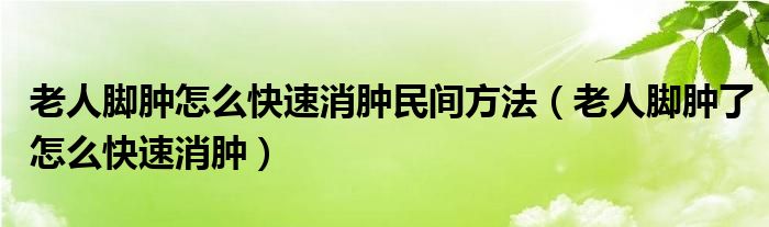 老人脚肿怎么快速消肿民间方法（老人脚肿了怎么快速消肿）