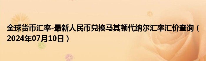 全球货币汇率-最新人民币兑换马其顿代纳尔汇率汇价查询（2024年07月10日）