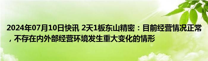 2024年07月10日快讯 2天1板东山精密：目前经营情况正常，不存在内外部经营环境发生重大变化的情形