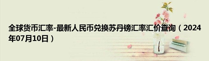 全球货币汇率-最新人民币兑换苏丹镑汇率汇价查询（2024年07月10日）