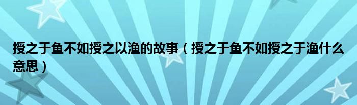 授之于鱼不如授之以渔的故事（授之于鱼不如授之于渔什么意思）