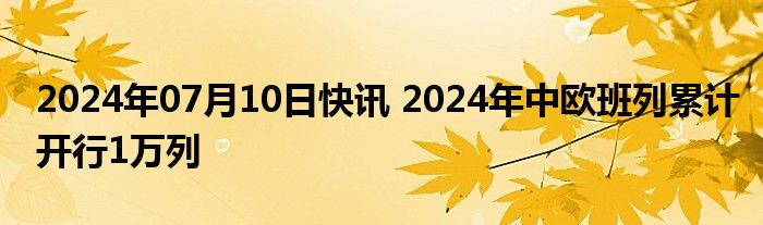 2024年07月10日快讯 2024年中欧班列累计开行1万列