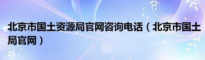 北京市国土资源局官网咨询电话（北京市国土局官网）