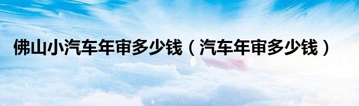 佛山小汽车年审多少钱（汽车年审多少钱）