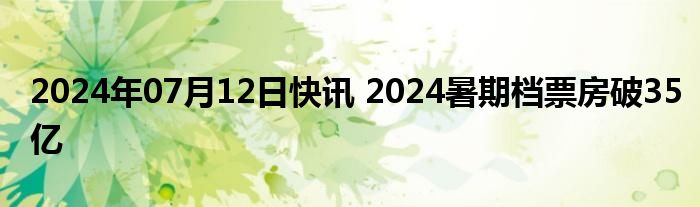 2024年07月12日快讯 2024暑期档票房破35亿