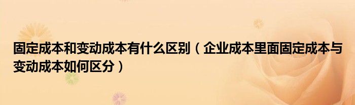 固定成本和变动成本有什么区别（企业成本里面固定成本与变动成本如何区分）