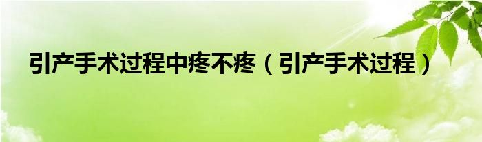 引产手术过程中疼不疼（引产手术过程）