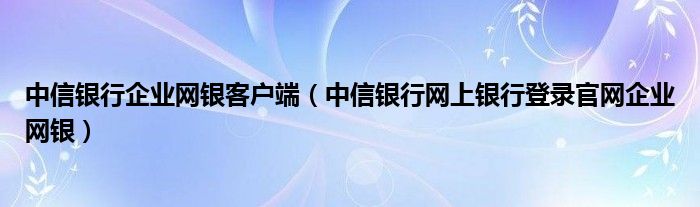 中信银行企业网银客户端（中信银行网上银行登录官网企业网银）