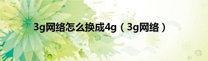 3g网络怎么换成4g（3g网络）