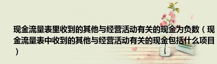 现金流量表里收到的其他与经营活动有关的现金为负数（现金流量表中收到的其他与经营活动有关的现金包括什么项目）