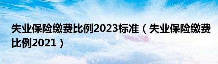 失业保险缴费比例2023标准（失业保险缴费比例2021）