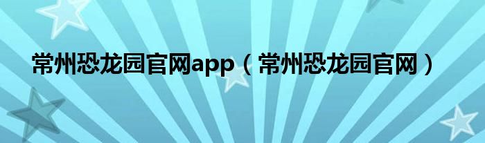 常州恐龙园官网app（常州恐龙园官网）