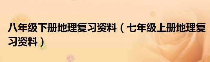 八年级下册地理复习资料（七年级上册地理复习资料）