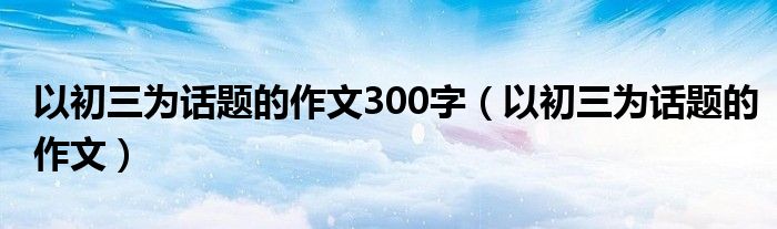 以初三为话题的作文300字（以初三为话题的作文）