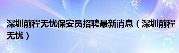 深圳前程无忧保安员招聘最新消息（深圳前程无忧）