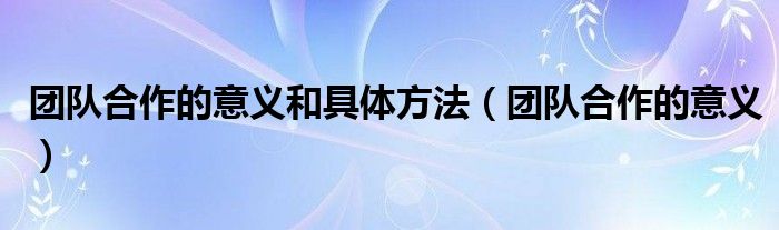 团队合作的意义和具体方法（团队合作的意义）