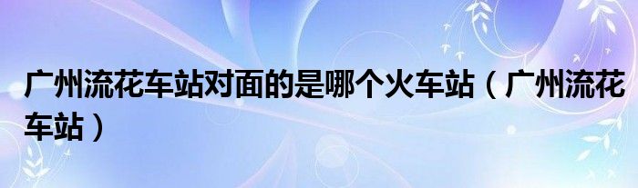 广州流花车站对面的是哪个火车站（广州流花车站）