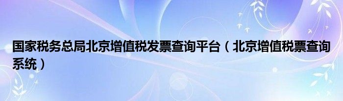 国家税务总局北京增值税发票查询平台（北京增值税票查询系统）