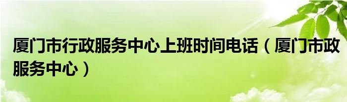 厦门市行政服务中心上班时间电话（厦门市政服务中心）