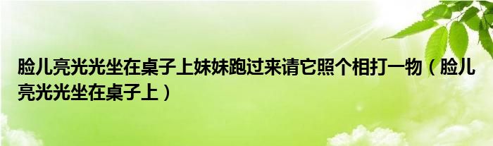 脸儿亮光光坐在桌子上妹妹跑过来请它照个相打一物（脸儿亮光光坐在桌子上）