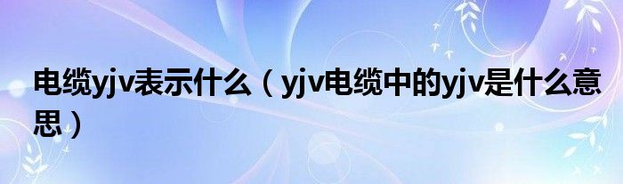 电缆yjv表示什么（yjv电缆中的yjv是什么意思）