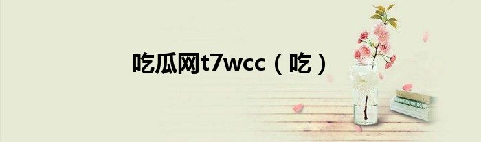 吃瓜网t7wcc（吃）