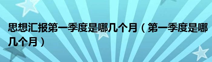 思想汇报第一季度是哪几个月（第一季度是哪几个月）