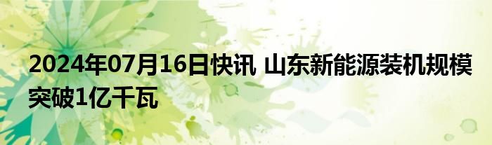 2024年07月16日快讯 山东新能源装机规模突破1亿千瓦