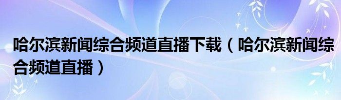 哈尔滨新闻综合频道直播下载（哈尔滨新闻综合频道直播）