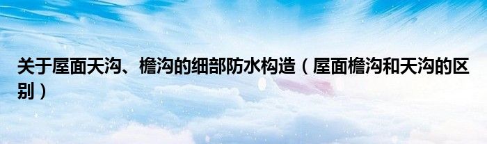 关于屋面天沟、檐沟的细部防水构造（屋面檐沟和天沟的区别）