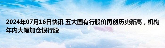 2024年07月16日快讯 五大国有行股价再创历史新高，机构年内大幅加仓银行股