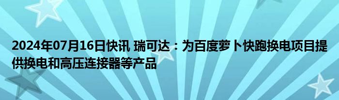 2024年07月16日快讯 瑞可达：为百度萝卜快跑换电项目提供换电和高压连接器等产品