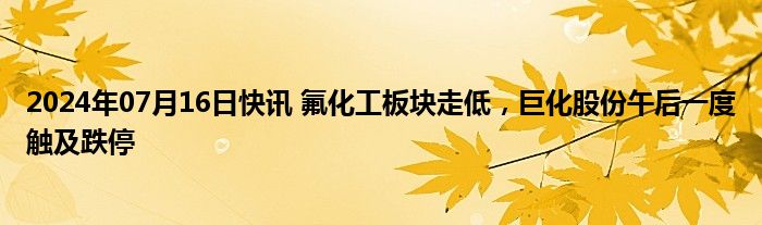 2024年07月16日快讯 氟化工板块走低，巨化股份午后一度触及跌停