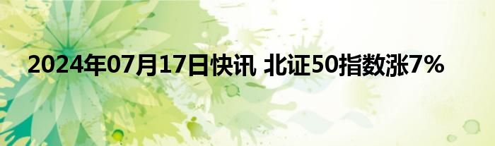 2024年07月17日快讯 北证50指数涨7%