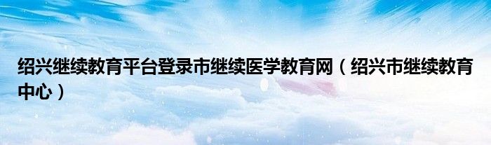 绍兴继续教育平台登录市继续医学教育网（绍兴市继续教育中心）