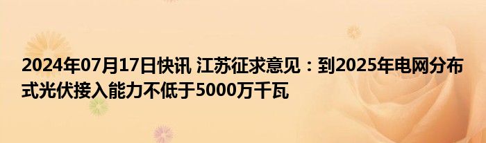 2024年07月17日快讯 江苏征求意见：到2025年电网分布式光伏接入能力不低于5000万千瓦