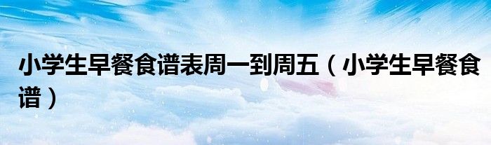 小学生早餐食谱表周一到周五（小学生早餐食谱）