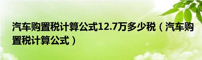 汽车购置税计算公式12.7万多少税（汽车购置税计算公式）