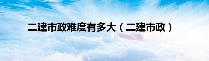 二建市政难度有多大（二建市政）