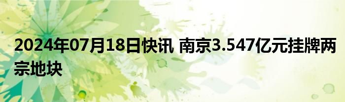 2024年07月18日快讯 南京3.547亿元挂牌两宗地块