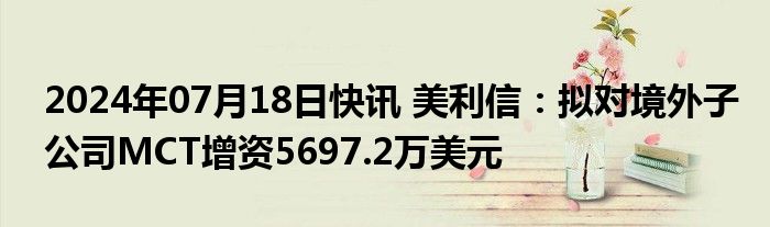 2024年07月18日快讯 美利信：拟对境外子公司MCT增资5697.2万美元