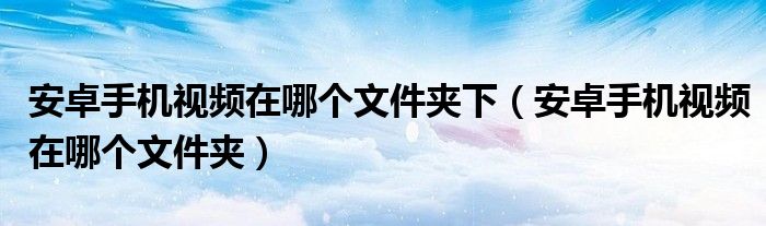 安卓手机视频在哪个文件夹下（安卓手机视频在哪个文件夹）