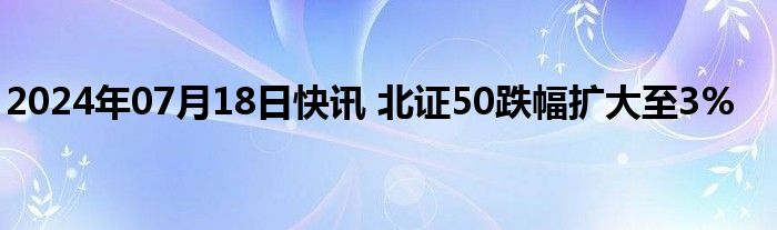 2024年07月18日快讯 北证50跌幅扩大至3%