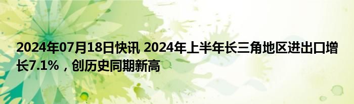 2024年07月18日快讯 2024年上半年长三角地区进出口增长7.1%，创历史同期新高