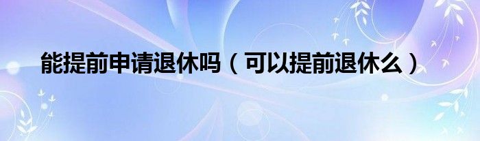 能提前申请退休吗（可以提前退休么）