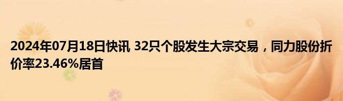 2024年07月18日快讯 32只个股发生大宗交易，同力股份折价率23.46%居首