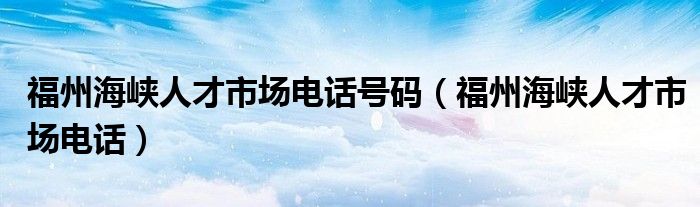 福州海峡人才市场电话号码（福州海峡人才市场电话）