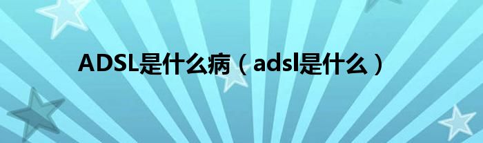 ADSL是什么病（adsl是什么）